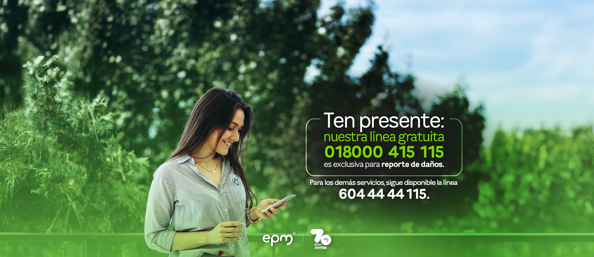 Mujer sonriente revisa su celular en un entorno natural. A su lado aparece el mensaje informativo: "Ten presente: nuestra línea gratuita 018000 415 115 es exclusiva para reporte de daños". Para los demás servicios, sigue disponible la línea 604 44 44 115". En la parte inferior están los logos de EPM y su aniversario 70 años juntos. Mujer sonriente revisa su celular en un entorno natural. A su lado aparece el mensaje informativo: "Ten presente: nuestra línea gratuita 018000 415 115 es exclusiva para reporte de daños". Para los demás servicios, sigue disponible la línea 604 44 44 115". En la parte inferior están los logos de EPM y su aniversario 70 años juntos.