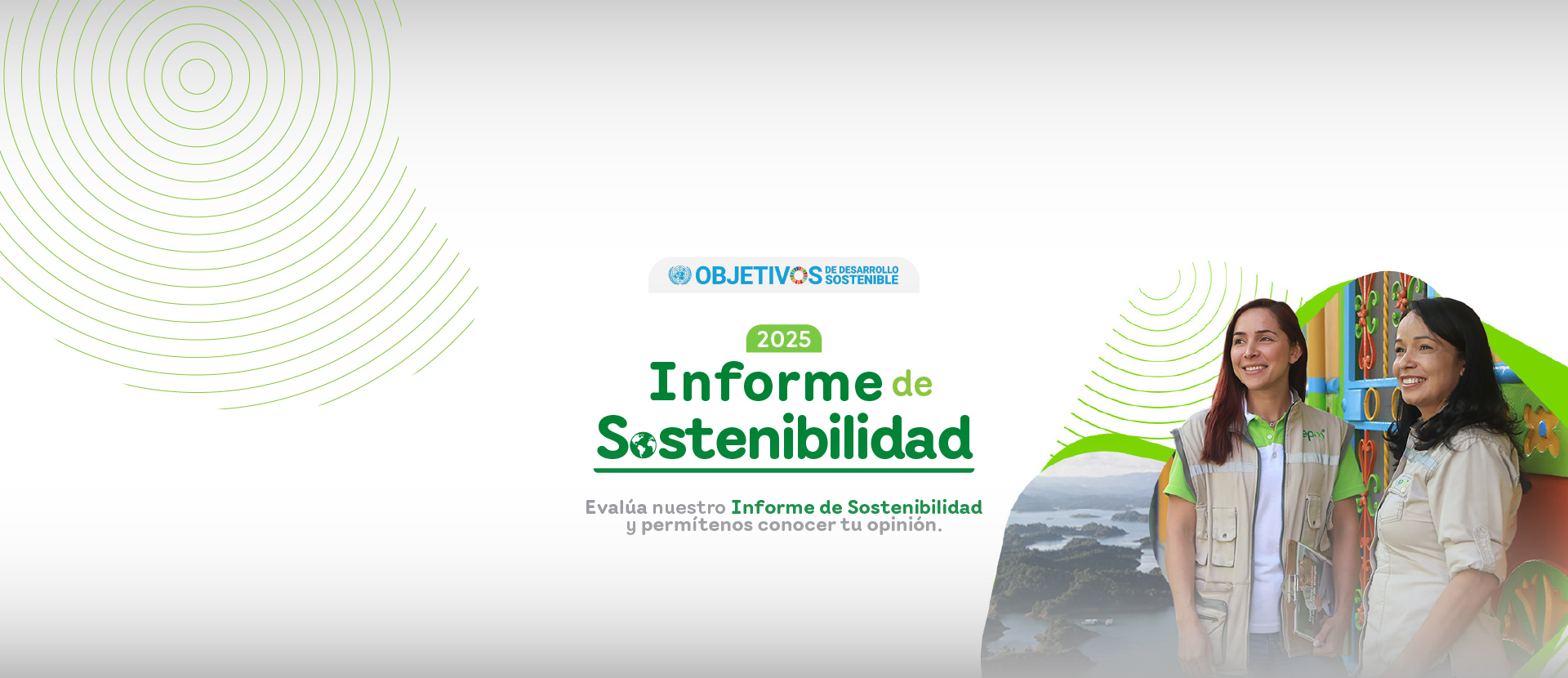 Banner del Informe de Sostenibilidad 2025 de EPM con el logo de los Objetivos de Desarrollo Sostenible. Aparecen dos colaboradoras de EPM sonriendo junto a un paisaje natural, acompañado del mensaje: “Evalúa nuestro Informe de Sostenibilidad y permítenos conocer tu opinión”. Banner del Informe de Sostenibilidad 2025 de EPM con el logo de los Objetivos de Desarrollo Sostenible. Aparecen dos colaboradoras de EPM sonriendo junto a un paisaje natural, acompañado del mensaje: “Evalúa nuestro Informe de Sostenibilidad y permítenos conocer tu opinión”.